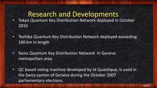 9/10
Research and Developments
• Tokyo Quantum Key Distribution Network deployed in October
2010
• Toshiba Quantum Key Distribution Network deployed exceeding
100 km in length
• Swiss Quantum Key Distribution Network in Geneva
metropolitan area
• QC based voting machine developed by Id Quantique, is used in
the Swiss canton of Geneva during the October 2007
parliamentary elections.
 