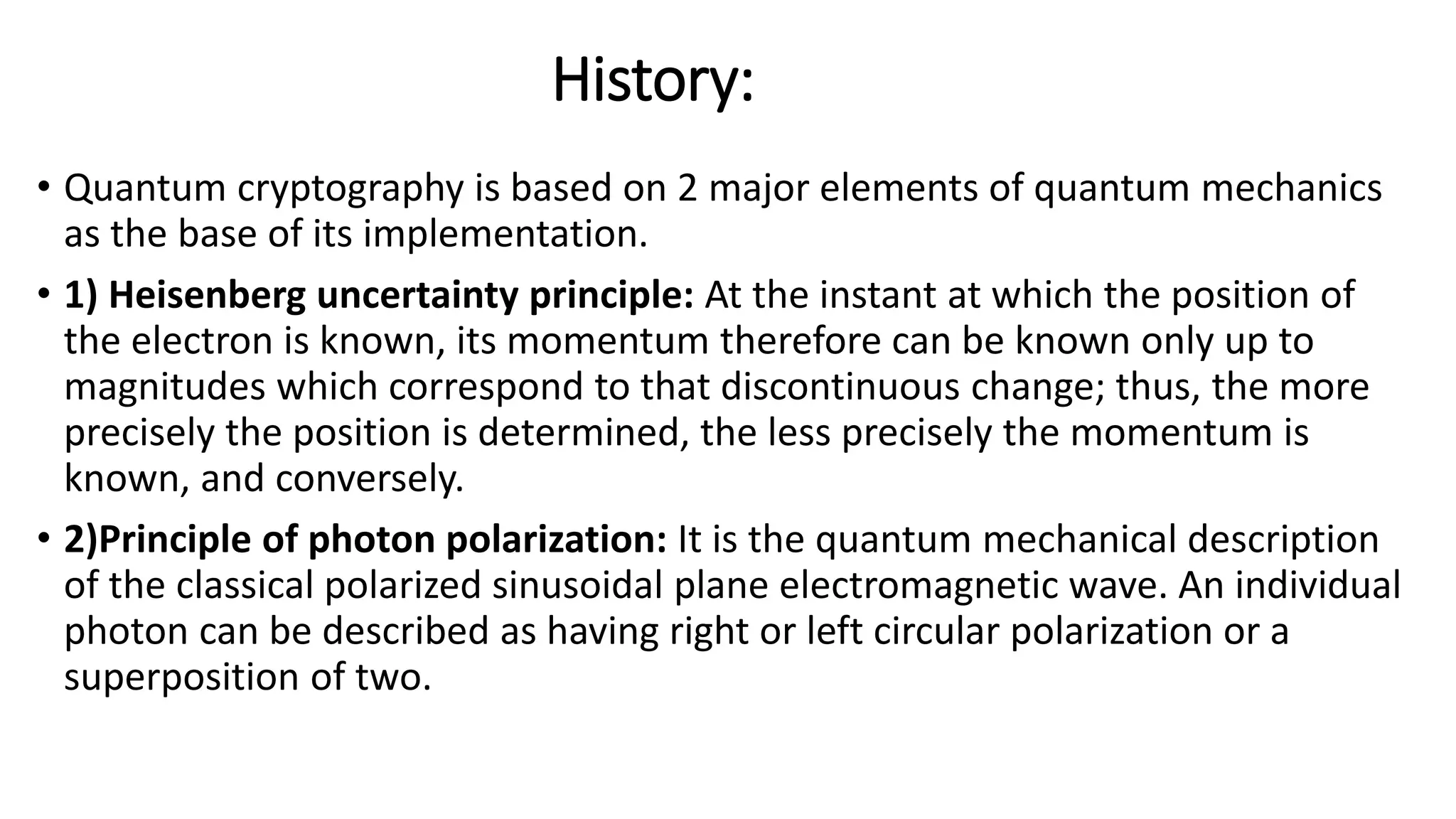 History:
• Quantum cryptography is based on 2 major elements of quantum mechanics
as the base of its implementation.
• 1) Heisenberg uncertainty principle: At the instant at which the position of
the electron is known, its momentum therefore can be known only up to
magnitudes which correspond to that discontinuous change; thus, the more
precisely the position is determined, the less precisely the momentum is
known, and conversely.
• 2)Principle of photon polarization: It is the quantum mechanical description
of the classical polarized sinusoidal plane electromagnetic wave. An individual
photon can be described as having right or left circular polarization or a
superposition of two.
 