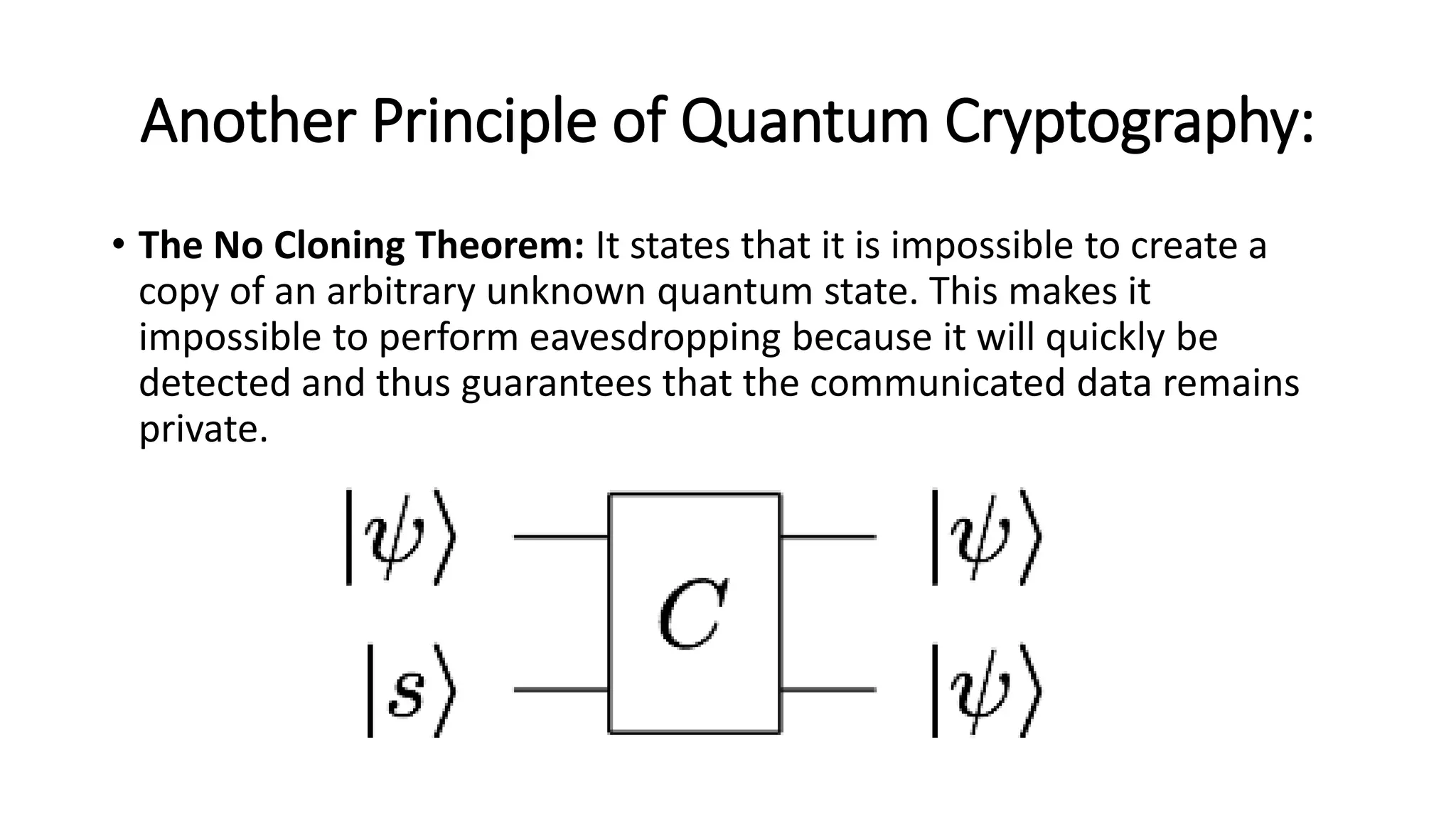 Another Principle of Quantum Cryptography:
• The No Cloning Theorem: It states that it is impossible to create a
copy of an arbitrary unknown quantum state. This makes it
impossible to perform eavesdropping because it will quickly be
detected and thus guarantees that the communicated data remains
private.
 