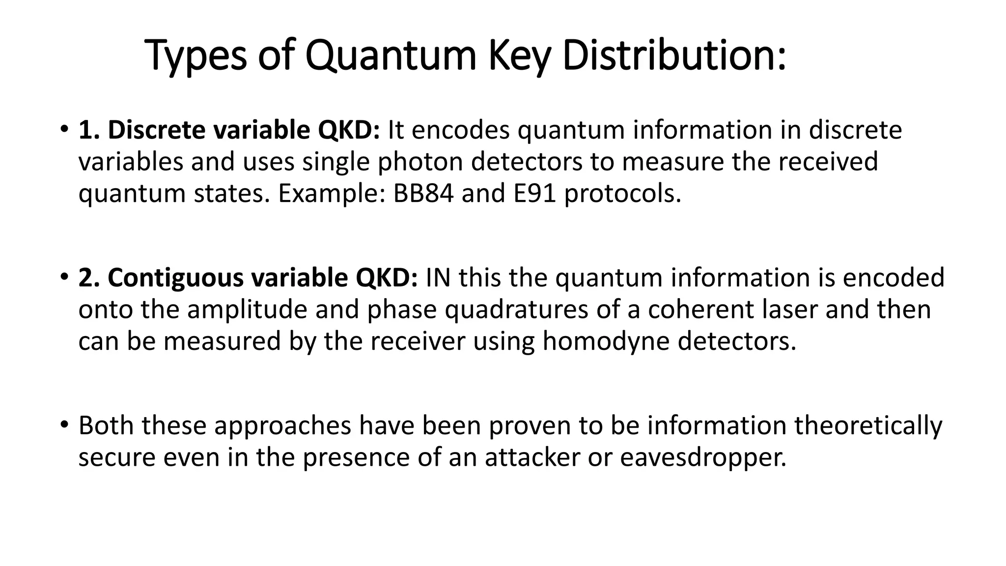 Types of Quantum Key Distribution:
• 1. Discrete variable QKD: It encodes quantum information in discrete
variables and uses single photon detectors to measure the received
quantum states. Example: BB84 and E91 protocols.
• 2. Contiguous variable QKD: IN this the quantum information is encoded
onto the amplitude and phase quadratures of a coherent laser and then
can be measured by the receiver using homodyne detectors.
• Both these approaches have been proven to be information theoretically
secure even in the presence of an attacker or eavesdropper.
 
