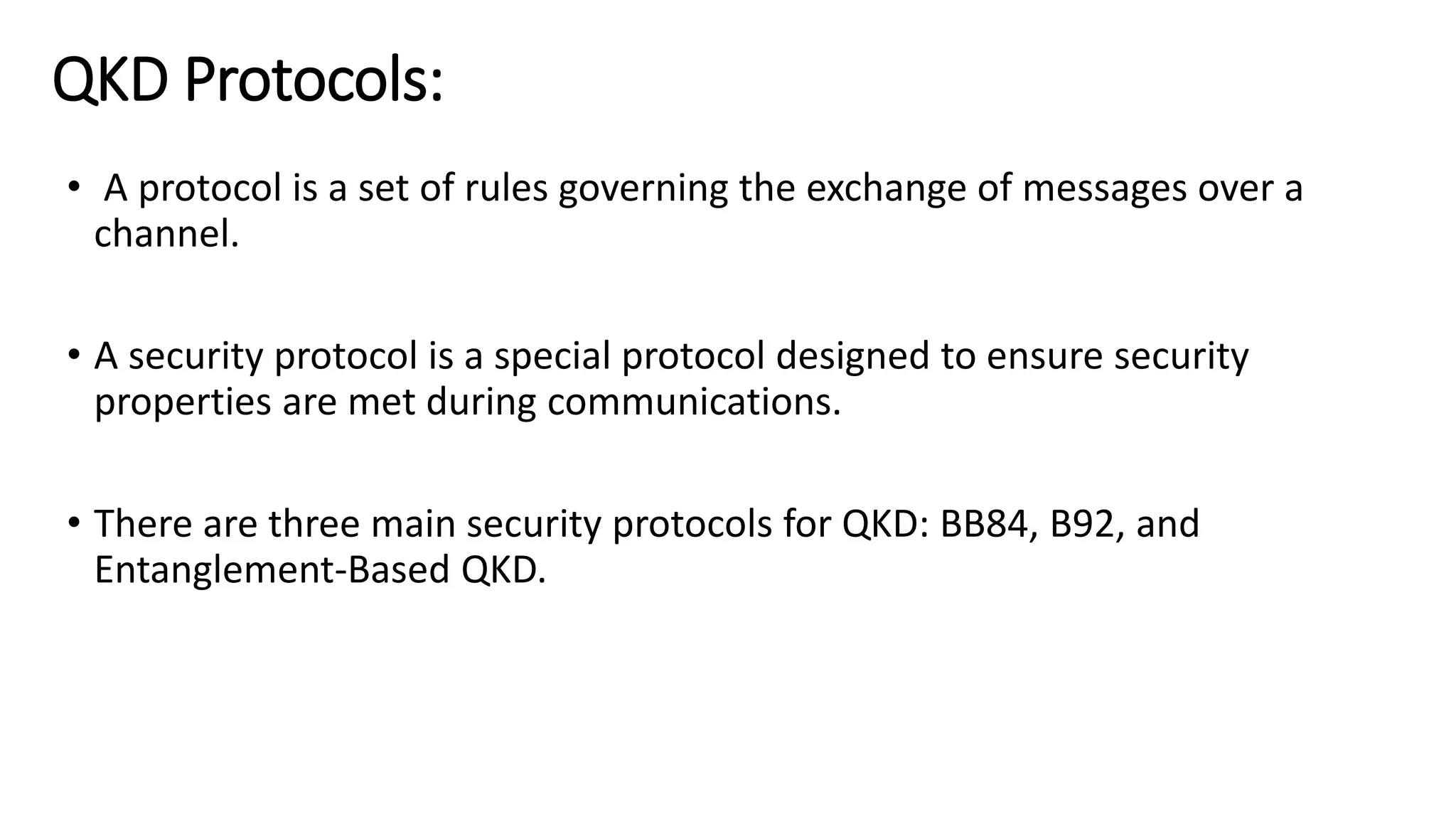 QKD Protocols:
• A protocol is a set of rules governing the exchange of messages over a
channel.
• A security protocol is a special protocol designed to ensure security
properties are met during communications.
• There are three main security protocols for QKD: BB84, B92, and
Entanglement-Based QKD.
 
