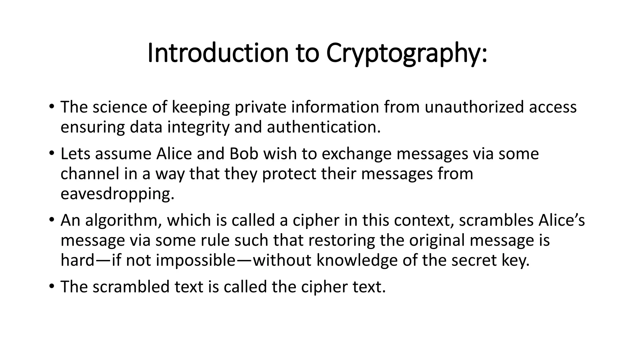 Introduction to Cryptography:
• The science of keeping private information from unauthorized access
ensuring data integrity and authentication.
• Lets assume Alice and Bob wish to exchange messages via some
channel in a way that they protect their messages from
eavesdropping.
• An algorithm, which is called a cipher in this context, scrambles Alice’s
message via some rule such that restoring the original message is
hard—if not impossible—without knowledge of the secret key.
• The scrambled text is called the cipher text.
 
