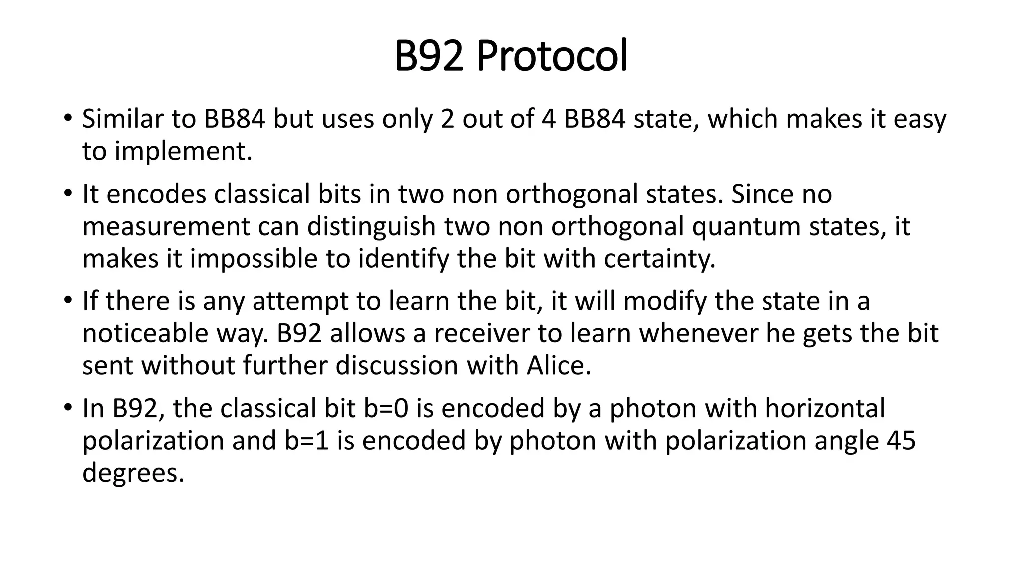 B92 Protocol
• Similar to BB84 but uses only 2 out of 4 BB84 state, which makes it easy
to implement.
• It encodes classical bits in two non orthogonal states. Since no
measurement can distinguish two non orthogonal quantum states, it
makes it impossible to identify the bit with certainty.
• If there is any attempt to learn the bit, it will modify the state in a
noticeable way. B92 allows a receiver to learn whenever he gets the bit
sent without further discussion with Alice.
• In B92, the classical bit b=0 is encoded by a photon with horizontal
polarization and b=1 is encoded by photon with polarization angle 45
degrees.
 