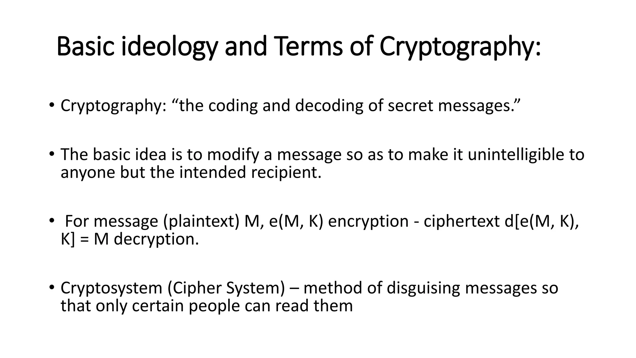 Basic ideology and Terms of Cryptography:
• Cryptography: “the coding and decoding of secret messages.”
• The basic idea is to modify a message so as to make it unintelligible to
anyone but the intended recipient.
• For message (plaintext) M, e(M, K) encryption - ciphertext d[e(M, K),
K] = M decryption.
• Cryptosystem (Cipher System) – method of disguising messages so
that only certain people can read them
 