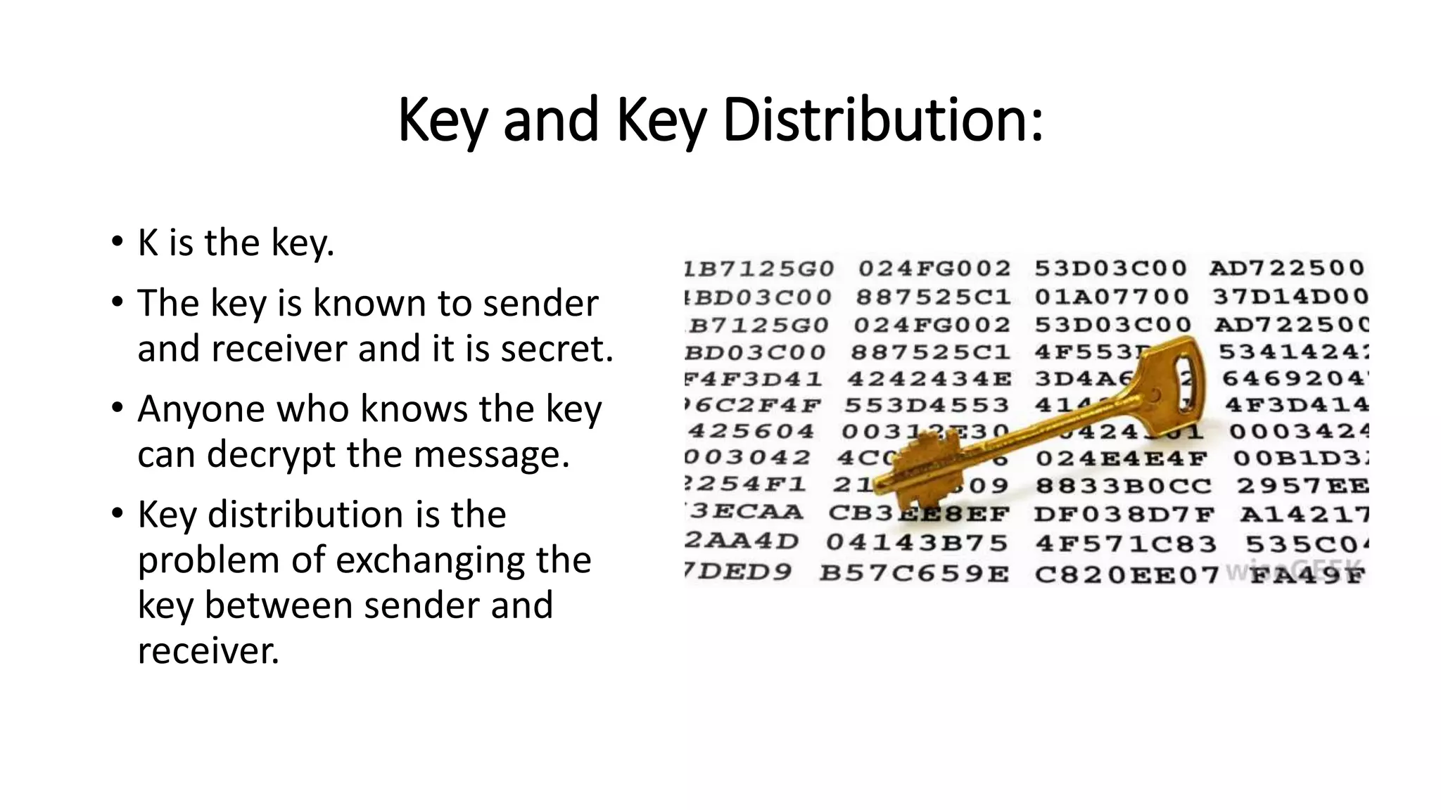 Key and Key Distribution:
• K is the key.
• The key is known to sender
and receiver and it is secret.
• Anyone who knows the key
can decrypt the message.
• Key distribution is the
problem of exchanging the
key between sender and
receiver.
 
