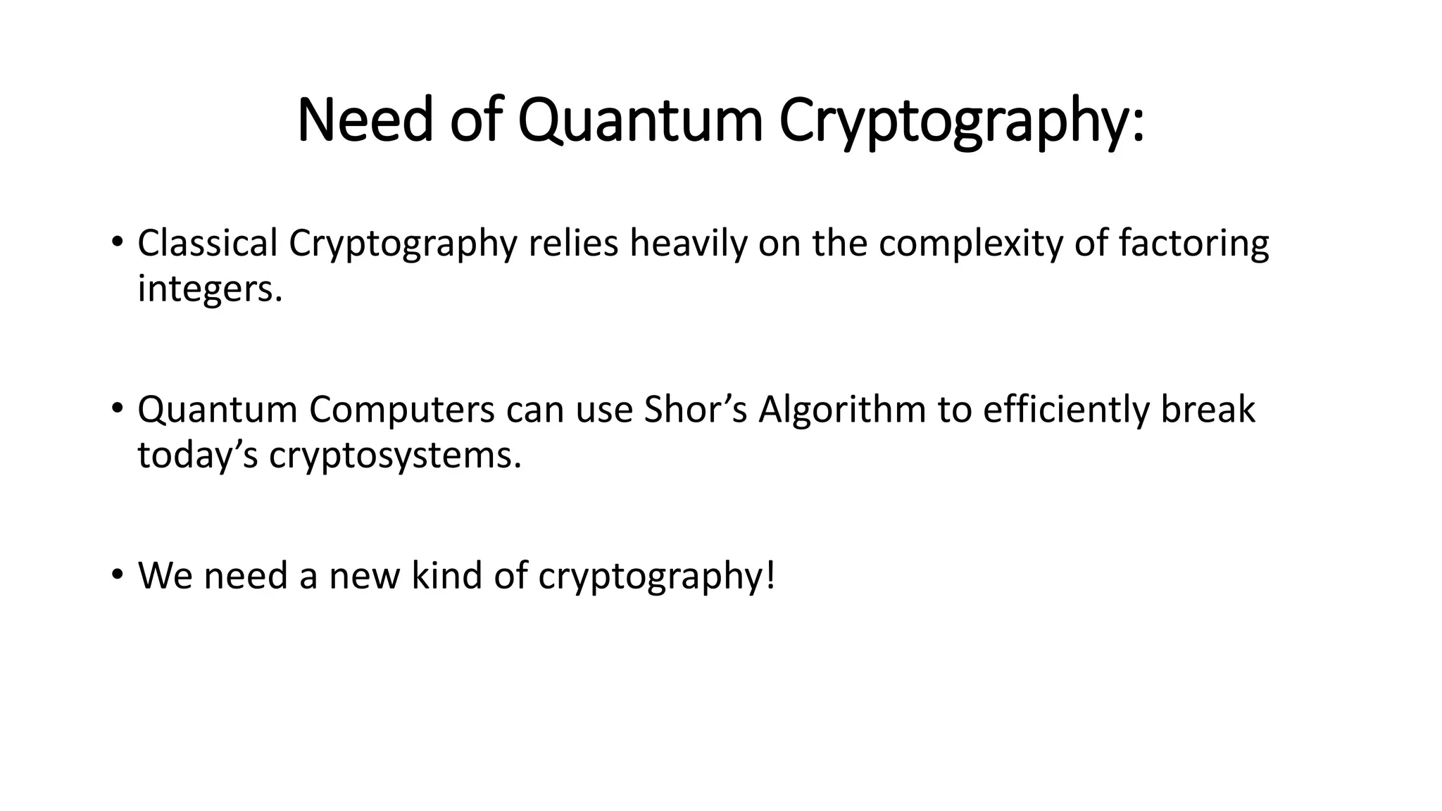 Need of Quantum Cryptography:
• Classical Cryptography relies heavily on the complexity of factoring
integers.
• Quantum Computers can use Shor’s Algorithm to efficiently break
today’s cryptosystems.
• We need a new kind of cryptography!
 
