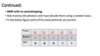 Continued:
• BB84 with no eavesdropping:
• Bob receives the photons and must decode them using a random basis.
• In the below figure some of his measurements are correct.
 