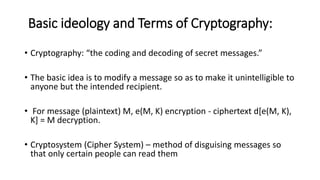 Basic ideology and Terms of Cryptography:
• Cryptography: “the coding and decoding of secret messages.”
• The basic idea is to modify a message so as to make it unintelligible to
anyone but the intended recipient.
• For message (plaintext) M, e(M, K) encryption - ciphertext d[e(M, K),
K] = M decryption.
• Cryptosystem (Cipher System) – method of disguising messages so
that only certain people can read them
 