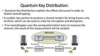 Quantum Key Distribution:
• Quantum Key Distribution exploits the effects discussed in order to
thwart eavesdropping.
• It enables two parties to produce a shared random bit string known only
to them, which can be used as a key for encryption and decryption.
• If an eavesdropper uses the wrong polarization basis to measure the
channel, the result of the measurement will be random.
 