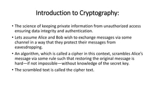 Introduction to Cryptography:
• The science of keeping private information from unauthorized access
ensuring data integrity and authentication.
• Lets assume Alice and Bob wish to exchange messages via some
channel in a way that they protect their messages from
eavesdropping.
• An algorithm, which is called a cipher in this context, scrambles Alice’s
message via some rule such that restoring the original message is
hard—if not impossible—without knowledge of the secret key.
• The scrambled text is called the cipher text.
 