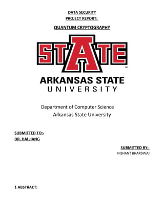 DATA SECURITY
PROJECT REPORT:
QUANTUM CRYPTOGRAPHY
Department of Computer Science
Arkansas State University
SUBMITTED TO:-
DR. HAI JIANG
SUBMITTED BY:
NISHANT BHARDWAJ
1 ABSTRACT:
 