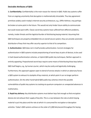 Desirable Attributes of QKD:
1. Confidentiality: Confidentiality is the main reason for interest in QKD. Public key systems suffer
from an ongoing uncertainty that decryption is mathematically intractable. Thus key agreement
primitives widely used in today’s Internet security architecture, e.g., Diffie-Hellman, may perhaps
be broken at some point in the future. This would not only hinder future ability to communicate
but could reveal past traffic. Classic secret key systems have suffered from different problems,
namely, insider threats and the logistical burden of distributing keying material. Assuming that
QKD techniques are properly embedded into an overall secure system, they can provide automatic
distribution of keys that may offer security superior to that of its competitors.
2. Authentication: QKD does not in itself provide authentication. Current strategies for
authentication in QKD systems include prepositioning of secret keys at pairs of devices, to be used
in hash-based authentication schemes, or hybrid QKD-public key techniques. Neither approach is
entirely appealing. Prepositioned secret keys require some means of distributing these keys before
QKD itself begins, e.g., by human courier, which may be costly and logistically challenging.
Furthermore, this approach appears open to denial of service attacks in which an adversary forces
a QKD system to exhaust its stockpile of key material, at which point it can no longer perform
authentication. On the other hand hybrid QKD public key schemes inherit the possible
vulnerabilities of public key systems to cracking via quantum computers or unexpected advances in
mathematics.
3. Rapid key delivery: Key distribution systems must deliver keys fast enough so that encryption
devices do not exhaust their supply of key bits. This is a race between the rate at which keying
material is put into place and the rate at which it is consumed for encryption or decryption
activities. Today’s QKD systems achieve on the order of 1,000 bits/second throughput for keying
 