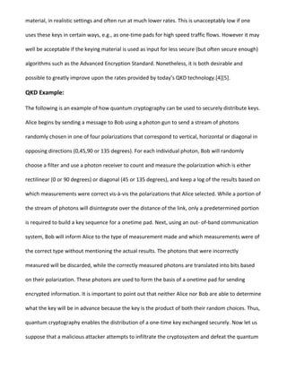 material, in realistic settings and often run at much lower rates. This is unacceptably low if one
uses these keys in certain ways, e.g., as one-time pads for high speed traffic flows. However it may
well be acceptable if the keying material is used as input for less secure (but often secure enough)
algorithms such as the Advanced Encryption Standard. Nonetheless, it is both desirable and
possible to greatly improve upon the rates provided by today’s QKD technology.[4][5].
QKD Example:
The following is an example of how quantum cryptography can be used to securely distribute keys.
Alice begins by sending a message to Bob using a photon gun to send a stream of photons
randomly chosen in one of four polarizations that correspond to vertical, horizontal or diagonal in
opposing directions (0,45,90 or 135 degrees). For each individual photon, Bob will randomly
choose a filter and use a photon receiver to count and measure the polarization which is either
rectilinear (0 or 90 degrees) or diagonal (45 or 135 degrees), and keep a log of the results based on
which measurements were correct vis-à-vis the polarizations that Alice selected. While a portion of
the stream of photons will disintegrate over the distance of the link, only a predetermined portion
is required to build a key sequence for a onetime pad. Next, using an out- of-band communication
system, Bob will inform Alice to the type of measurement made and which measurements were of
the correct type without mentioning the actual results. The photons that were incorrectly
measured will be discarded, while the correctly measured photons are translated into bits based
on their polarization. These photons are used to form the basis of a onetime pad for sending
encrypted information. It is important to point out that neither Alice nor Bob are able to determine
what the key will be in advance because the key is the product of both their random choices. Thus,
quantum cryptography enables the distribution of a one-time key exchanged securely. Now let us
suppose that a malicious attacker attempts to infiltrate the cryptosystem and defeat the quantum
 