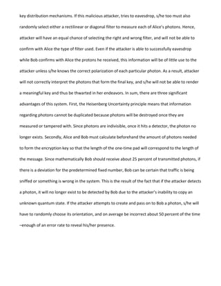 key distribution mechanisms. If this malicious attacker, tries to eavesdrop, s/he too must also
randomly select either a rectilinear or diagonal filter to measure each of Alice’s photons. Hence,
attacker will have an equal chance of selecting the right and wrong filter, and will not be able to
confirm with Alice the type of filter used. Even if the attacker is able to successfully eavesdrop
while Bob confirms with Alice the protons he received, this information will be of little use to the
attacker unless s/he knows the correct polarization of each particular photon. As a result, attacker
will not correctly interpret the photons that form the final key, and s/he will not be able to render
a meaningful key and thus be thwarted in her endeavors. In sum, there are three significant
advantages of this system. First, the Heisenberg Uncertainty principle means that information
regarding photons cannot be duplicated because photons will be destroyed once they are
measured or tampered with. Since photons are indivisible, once it hits a detector, the photon no
longer exists. Secondly, Alice and Bob must calculate beforehand the amount of photons needed
to form the encryption key so that the length of the one-time pad will correspond to the length of
the message. Since mathematically Bob should receive about 25 percent of transmitted photons, if
there is a deviation for the predetermined fixed number, Bob can be certain that traffic is being
sniffed or something is wrong in the system. This is the result of the fact that if the attacker detects
a photon, it will no longer exist to be detected by Bob due to the attacker’s inability to copy an
unknown quantum state. If the attacker attempts to create and pass on to Bob a photon, s/he will
have to randomly choose its orientation, and on average be incorrect about 50 percent of the time
–enough of an error rate to reveal his/her presence.
 