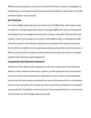 BB84 uses quantum properties so well that it has become the base for quantum cryptography. Its
disadvantage is its assumption for ideal quantum sources and detectors, which makes it vulnerable
to PNS and detector noise attacks.[6]
B92 PROTOCOL
It is similar to BB84 coding scheme but uses only for 2 out of 4 BB84 states, which makes it easier
to implement. It encodes classical bits in two non orthogonal BB84 states. Since no measurement
can distinguish two non orthogonal quantum states, it makes it impossible to identify the bit with
certainty. If there is any attempt to learn the bit, it will modify the state in a noticeable way. B92
allows the receiver to learn whenever he gets the bit sent without further discussion with Alice.
But it is difficult to establish in certain experimental settings and very often turns to be insecure. In
B92, the classical bit b=0 is encoded by a photon with horizontal polarization and b=1 is encoded
by photon with polarization angle 45 degrees.[7]
IS QUANTUM CRYPTOGRAPHY HACKABLE?
A hacker can blind a detector with a strong pulse, rendering it unable to see the secret keeping
photons. Another weakness to the system is, photons are often generated using a laser tuned to
such a low intensity that its producing one single photon at a time. There is a certain probability
that the laser will make a photon encoded with your secret information and then a second photon
with that same information. All an intruder has to do is to steal that second photon and could gain
access to the data. The problems mentioned are just in theories given by Renner. To put them into
action will take a lot of technological advancements.[8]
 