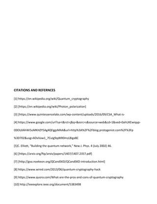 CITATIONS AND REFERNCES
[1] https://en.wikipedia.org/wiki/Quantum_cryptography
[2] [https://en.wikipedia.org/wiki/Photon_polarization]
[3] [https://www.quintessencelabs.com/wp-content/uploads/2016/09/CSA_What-is-
[4] https://www.google.com/url?sa=t&rct=j&q=&esrc=s&source=web&cd=1&ved=0ahUKEwiqyp-
O0OLXAhWi5oMKHZY5Ag4QFggsMAA&url=http%3A%2F%2Fblog.protogenist.com%2F%3Fp
%3D702&usg=AOvVaw1_7CvJg9qdKR0mzL8igaBC
[5]C. Elliott, “Building the quantum network,” New J. Phys. 4 (July 2002) 46.
[6] [https://arxiv.org/ftp/arxiv/papers/1407/1407.2357.pdf]
[7] [http://gva.noekeon.org/QCandSKD/QCandSKD-introduction.html]
[8] https://www.wired.com/2013/06/quantum-cryptography-hack
[9] https://www.quora.com/What-are-the-pros-and-cons-of-quantum-cryptography
[10] http://ieeexplore.ieee.org/document/5383498
 