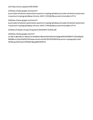 [12] https://arxiv.org/abs/1504.05628
[13]https://www.google.com/search?
q=principle+of+photon+polarization+quantum+cryptography&oq=principle+of+photon+polarizatio
n+quantum+cryptography&aqs=chrome..69i57.17347j0j7&sourceid=chrome&ie=UTF-8
[14]https://www.google.com/search?
q=principle+of+photon+polarization+quantum+cryptography&oq=principle+of+photon+polarizatio
n+quantum+cryptography&aqs=chrome..69i57.17347j0j7&sourceid=chrome&ie=UTF-8
[15]http://nvlpubs.nist.gov/nistpubs/ir/2016/NIST.IR.8105.pdf
[16]https://www.google.com/url?
sa=t&rct=j&q=&esrc=s&source=web&cd=4&ved=0ahUKEwiw7ajQgsXXAhVE64MKHTc2A2oQFghA
MAM&url=https%3A%2F%2Fwww.wired.com%2F2013%2F06%2Fquantum-cryptography-hack
%2F&usg=AOvVaw2U5ObWp79goagNGIWdPhzV
 