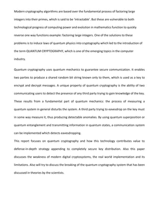Modern cryptography algorithms are based over the fundamental process of factoring large
integers into their primes, which is said to be ‘intractable’. But these are vulnerable to both
technological progress of computing power and evolution in mathematics function to quickly
reverse one way functions example: factoring large integers. One of the solutions to these
problems is to induce laws of quantum physics into cryptography which led to the introduction of
the term QUANTUM CRYPTOGRAPHY, which is one of the emerging topics in the computer
industry.
Quantum cryptography uses quantum mechanics to guarantee secure communication. It enables
two parties to produce a shared random bit string known only to them, which is used as a key to
encrypt and decrypt messages. A unique property of quantum cryptography is the ability of two
communicating users to detect the presence of any third party trying to gain knowledge of the key.
These results from a fundamental part of quantum mechanics: the process of measuring a
quantum system in general disturbs the system. A third party trying to eavesdrop on the key must
in some way measure it, thus producing detectable anomalies. By using quantum superposition or
quantum entanglement and transmitting information in quantum states, a communication system
can be implemented which detects eavesdropping.
This report focuses on quantum cryptography and how this technology contributes value to
defense-in-depth strategy appending to completely secure key distribution. Also this paper
discusses the weakness of modern digital cryptosystems, the real world implementation and its
limitations. Also will try to discuss the breaking of the quantum cryptography system that has been
discussed in theories by the scientists.
 