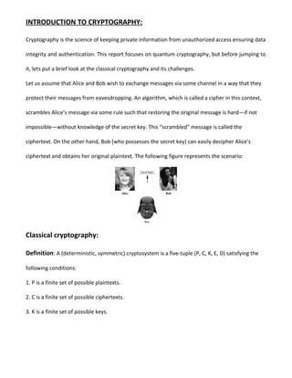 INTRODUCTION TO CRYPTOGRAPHY:
Cryptography is the science of keeping private information from unauthorized access ensuring data
integrity and authentication. This report focuses on quantum cryptography, but before jumping to
it, lets put a brief look at the classical cryptography and its challenges.
Let us assume that Alice and Bob wish to exchange messages via some channel in a way that they
protect their messages from eavesdropping. An algorithm, which is called a cipher in this context,
scrambles Alice’s message via some rule such that restoring the original message is hard—if not
impossible—without knowledge of the secret key. This “scrambled” message is called the
ciphertext. On the other hand, Bob (who possesses the secret key) can easily decipher Alice’s
ciphertext and obtains her original plaintext. The following figure represents the scenario:
Classical cryptography:
Definition: A (deterministic, symmetric) cryptosystem is a five-tuple (P, C, K, E, D) satisfying the
following conditions:
1. P is a finite set of possible plaintexts.
2. C is a finite set of possible ciphertexts.
3. K is a finite set of possible keys.
 