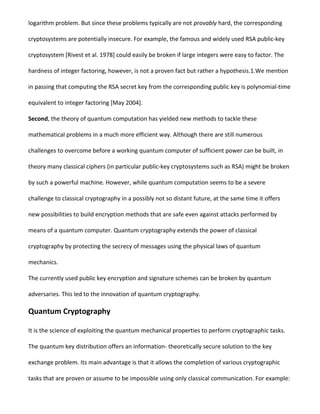 logarithm problem. But since these problems typically are not provably hard, the corresponding
cryptosystems are potentially insecure. For example, the famous and widely used RSA public-key
cryptosystem [Rivest et al. 1978] could easily be broken if large integers were easy to factor. The
hardness of integer factoring, however, is not a proven fact but rather a hypothesis.1.We mention
in passing that computing the RSA secret key from the corresponding public key is polynomial-time
equivalent to integer factoring [May 2004].
Second, the theory of quantum computation has yielded new methods to tackle these
mathematical problems in a much more efficient way. Although there are still numerous
challenges to overcome before a working quantum computer of sufficient power can be built, in
theory many classical ciphers (in particular public-key cryptosystems such as RSA) might be broken
by such a powerful machine. However, while quantum computation seems to be a severe
challenge to classical cryptography in a possibly not so distant future, at the same time it offers
new possibilities to build encryption methods that are safe even against attacks performed by
means of a quantum computer. Quantum cryptography extends the power of classical
cryptography by protecting the secrecy of messages using the physical laws of quantum
mechanics.
The currently used public key encryption and signature schemes can be broken by quantum
adversaries. This led to the innovation of quantum cryptography.
Quantum Cryptography
It is the science of exploiting the quantum mechanical properties to perform cryptographic tasks.
The quantum key distribution offers an information- theoretically secure solution to the key
exchange problem. Its main advantage is that it allows the completion of various cryptographic
tasks that are proven or assume to be impossible using only classical communication. For example:
 