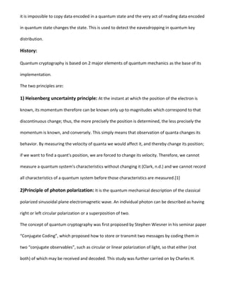 it is impossible to copy data encoded in a quantum state and the very act of reading data encoded
in quantum state changes the state. This is used to detect the eavesdropping in quantum key
distribution.
History:
Quantum cryptography is based on 2 major elements of quantum mechanics as the base of its
implementation.
The two principles are:
1) Heisenberg uncertainty principle: At the instant at which the position of the electron is
known, its momentum therefore can be known only up to magnitudes which correspond to that
discontinuous change; thus, the more precisely the position is determined, the less precisely the
momentum is known, and conversely. This simply means that observation of quanta changes its
behavior. By measuring the velocity of quanta we would affect it, and thereby change its position;
if we want to find a quant's position, we are forced to change its velocity. Therefore, we cannot
measure a quantum system's characteristics without changing it (Clark, n.d.) and we cannot record
all characteristics of a quantum system before those characteristics are measured.[1]
2)Principle of photon polarization: It is the quantum mechanical description of the classical
polarized sinusoidal plane electromagnetic wave. An individual photon can be described as having
right or left circular polarization or a superposition of two.
The concept of quantum cryptography was first proposed by Stephen Wiesner in his seminar paper
“Conjugate Coding”, which proposed how to store or transmit two messages by coding them in
two “conjugate observables”, such as circular or linear polarization of light, so that either (not
both) of which may be received and decoded. This study was further carried on by Charles H.
 