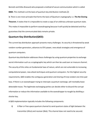Bennett and Gilles Brassard who proposed a method of secure communication which is called
BB84. This method is at the basis of quantum key distribution methods.[2]
3. There is one more principle that forms the basis of Quantum cryptography i.e. The No Cloning
Theorem. It states that it is impossible to create a copy of an arbitrary unknown quantum state.
This makes it impossible to perform eavesdropping because it will quickly be detected and thus
guarantees that the communicated data remains private.
Quantum Key Distribution(QKD):
The current key distribution approach presents many challenges. Its security is threatened by weak
random number generators, advances to CPU power, new attack strategies and emergence of
quantum computers.
Quantum key distribution addresses these challenges by using quantum properties to exchange
secret information such as a cryptographic key which can then be used over an insecure channel.
The security of this relies on fundamental laws of nature, which are not vulnerable to increasing
computational power, new attack techniques and quantum computers. For the highest security
requirements, QKD enables the contiguous generation and sharing of truly random one time pad
keys. If there is an eavesdropper trying to intercept a quantum exchange, will inevitably leave
detectable traces. The legitimate exchanging parties can decide either to discard the corrupt
information or reduce the information available to the eavesdropper to nought by distilling a
shorter key.
A QKD implementation typically includes the following components:
i) A fiber or free-space quantum channel to send quantum states of light between the
transmitter (Alice) and receiver (Bob). This channel does not need to be secured.
 