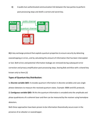 ii) A public but authenticated communication link between the two parties to perform
post-processing steps and distill a correct and secret key.
iii) A key exchange protocol that exploits quantum properties to ensure security by detecting
eavesdropping or errors, and by calculating the amount of information that has been intercepted
or lost. Both errors and potential information leakage are removed during subsequent error
correction and privacy amplification post-processing steps, leaving Bob and Alice with a shared key
known only to them.[3]
Types of Quantum Key Distribution:
1. Discrete variable QKD: It encodes quantum information in discrete variables and uses single
photon detectors to measure the received quantum states. Example: BB84 and E91 protocols.
2. Contiguous variable QKD: IN this the quantum information is encoded onto the amplitude and
phase quadratures of a coherent laser and then can be measured by the receiver using homodyne
detectors.
Both these approaches have been proven to be information theoretically secure even in the
presence of an attacker or eavesdropper.
 