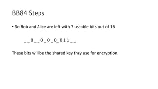 BB84 Steps
• So Bob and Alice are left with 7 useable bits out of 16
_ _ 0 _ _ 0 _ 0 _ 0_ 0 1 1 _ _
These bits will be the shared key they use for encryption.
 