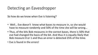 Detecting an Eavesdropper
So how do we know when Eve is listening?
• Well… Eve doesn’t know what bases to measure in, so she would
have to measure randomly and 50% of the time she will be wrong…
• Thus, of the bits Bob measures in the correct bases, there is 50% that
eve had changed the basis of the bit. And thus it is equally likely that
Bob measure 0 or 1 and thus an error is detected 25% of the time.
• Eve is found in the errors!
 