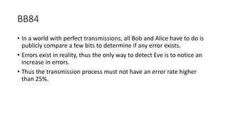 BB84
• In a world with perfect transmissions, all Bob and Alice have to do is
publicly compare a few bits to determine if any error exists.
• Errors exist in reality, thus the only way to detect Eve is to notice an
increase in errors.
• Thus the transmission process must not have an error rate higher
than 25%.
 