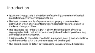 Introduction
• Quantum cryptography is the science of exploiting quantum mechanical
properties to perform cryptographic tasks.
• The best known example of quantum cryptography is quantum key
distribution which offers an information-theoretically secure solution to
the key exchange problem.
• The advantage lies in the fact that it allows the completion of various
cryptographic tasks that are proven or conjectured to be impossible using
only classical communication.
• It is impossible to copy data encoded in a quantum state. If one attempts to
read the encoded data, the quantum state will be changed
• This could be used to detect eavesdropping in quantum key distribution.
 