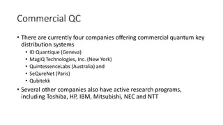 Commercial QC
• There are currently four companies offering commercial quantum key
distribution systems
• ID Quantique (Geneva)
• MagiQ Technologies, Inc. (New York)
• QuintessenceLabs (Australia) and
• SeQureNet (Paris)
• Qubitekk
• Several other companies also have active research programs,
including Toshiba, HP, IBM, Mitsubishi, NEC and NTT
 