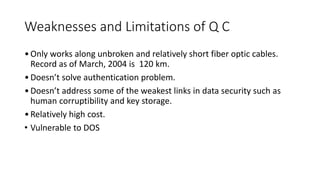 Weaknesses and Limitations of Q C
•Only works along unbroken and relatively short fiber optic cables.
Record as of March, 2004 is 120 km.
•Doesn’t solve authentication problem.
•Doesn’t address some of the weakest links in data security such as
human corruptibility and key storage.
•Relatively high cost.
• Vulnerable to DOS
 