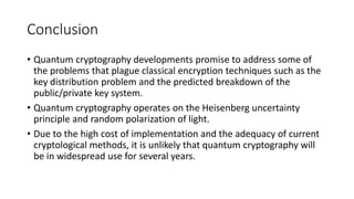 Conclusion
• Quantum cryptography developments promise to address some of
the problems that plague classical encryption techniques such as the
key distribution problem and the predicted breakdown of the
public/private key system.
• Quantum cryptography operates on the Heisenberg uncertainty
principle and random polarization of light.
• Due to the high cost of implementation and the adequacy of current
cryptological methods, it is unlikely that quantum cryptography will
be in widespread use for several years.
 