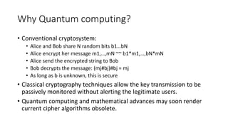 Why Quantum computing?
• Conventional cryptosystem:
• Alice and Bob share N random bits b1…bN
• Alice encrypt her message m1,…,mN ~~ b1*m1,…,bN*mN
• Alice send the encrypted string to Bob
• Bob decrypts the message: (mj#bj)#bj = mj
• As long as b is unknown, this is secure
• Classical cryptography techniques allow the key transmission to be
passively monitored without alerting the legitimate users.
• Quantum computing and mathematical advances may soon render
current cipher algorithms obsolete.
 