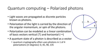 Quantum computing – Polarized photons
• Light waves are propagated as discrete particles
known as photons.
• Polarization of the light is carried by the direction of
the angular momentum, or spin of the photons.
• Polarization can be modeled as a linear combination
of basis vectors vertical () and horizontal ()
• A quantum state of a photon is described as a vector
• quantum cryptography often uses photons in 1 of 4
polarizations (in degrees): 0, 45, 90, 135


ψb
a
 
