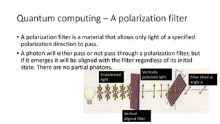Quantum computing – A polarization filter
Unpolarized
light
Vertical
aligned filter
Vertically
polarized light Filter tilted at
angle q
• A polarization filter is a material that allows only light of a specified
polarization direction to pass.
• A photon will either pass or not pass through a polarization filter, but
if it emerges it will be aligned with the filter regardless of its initial
state. There are no partial photons.
 
