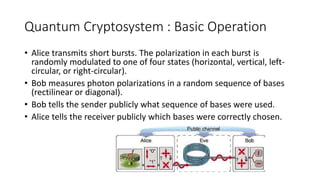 Quantum Cryptosystem : Basic Operation
• Alice transmits short bursts. The polarization in each burst is
randomly modulated to one of four states (horizontal, vertical, left-
circular, or right-circular).
• Bob measures photon polarizations in a random sequence of bases
(rectilinear or diagonal).
• Bob tells the sender publicly what sequence of bases were used.
• Alice tells the receiver publicly which bases were correctly chosen.
 