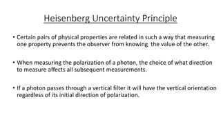 Heisenberg Uncertainty Principle
• Certain pairs of physical properties are related in such a way that measuring
one property prevents the observer from knowing the value of the other.
• When measuring the polarization of a photon, the choice of what direction
to measure affects all subsequent measurements.
• If a photon passes through a vertical filter it will have the vertical orientation
regardless of its initial direction of polarization.
 