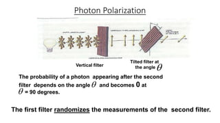 The probability of a photon appearing after the second
filter depends on the angle and becomes 0 at
= 90 degrees.
Photon Polarization

Vertical filter
Tilted filter at
the angle
The first filter randomizes the measurements of the second filter.


 