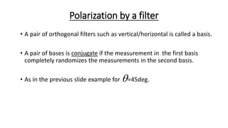 Polarization by a filter
• A pair of orthogonal filters such as vertical/horizontal is called a basis.
• A pair of bases is conjugate if the measurement in the first basis
completely randomizes the measurements in the second basis.
• As in the previous slide example for =45deg.
 