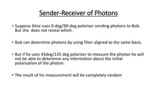 Sender-Receiver of Photons
• Suppose Alice uses 0-deg/90-deg polarizer sending photons to Bob.
But she does not reveal which.
• Bob can determine photons by using filter aligned to the same basis.
• But if he uses 45deg/135 deg polarizer to measure the photon he will
not be able to determine any information about the initial
polarization of the photon.
• The result of his measurement will be completely random
 