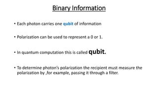 Binary Information
• Each photon carries one qubit of information
• Polarization can be used to represent a 0 or 1.
• In quantum computation this is called qubit.
• To determine photon’s polarization the recipient must measure the
polarization by ,for example, passing it through a filter.
 