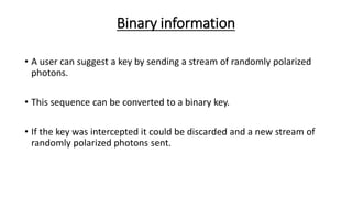 Binary information
• A user can suggest a key by sending a stream of randomly polarized
photons.
• This sequence can be converted to a binary key.
• If the key was intercepted it could be discarded and a new stream of
randomly polarized photons sent.
 