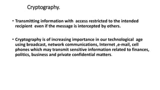 Cryptography.
• Transmitting information with access restricted to the intended
recipient even if the message is intercepted by others.
• Cryptography is of increasing importance in our technological age
using broadcast, network communications, Internet ,e-mail, cell
phones which may transmit sensitive information related to finances,
politics, business and private confidential matters.
 