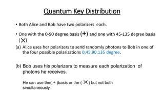 Quantum Key Distribution
• Both Alice and Bob have two polarizers each.
• One with the 0-90 degree basis (+) and one with 45-135 degree basis
( )
(a) Alice uses her polarizers to send randomly photons to Bob in one of
the four possible polarizations 0,45,90,135 degree.
(b)
 
Bob uses his polarizers to measure each polarization of
photons he receives.
He can use the( + )basis or the ( ) but not both
simultaneously.


 