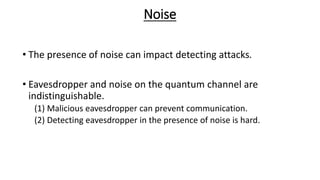 Noise
• The presence of noise can impact detecting attacks.
• Eavesdropper and noise on the quantum channel are
indistinguishable.
(1) Malicious eavesdropper can prevent communication.
(2) Detecting eavesdropper in the presence of noise is hard.
 