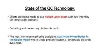 State of the QC Technology.
• Efforts are being made to use Pulsed Laser Beam with low intensity
for firing single photons.
• Detecting and measuring photons is hard.
• The most common method is exploiting Avalanche Photodiodes in
the Geiger mode where single photon triggers a detectable electron
avalanche.
 