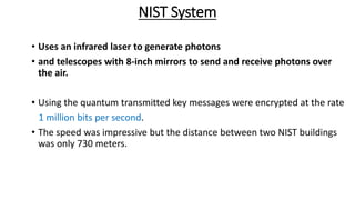 NIST System
• Uses an infrared laser to generate photons
• and telescopes with 8-inch mirrors to send and receive photons over
the air.
• Using the quantum transmitted key messages were encrypted at the rate
1 million bits per second.
• The speed was impressive but the distance between two NIST buildings
was only 730 meters.
 
