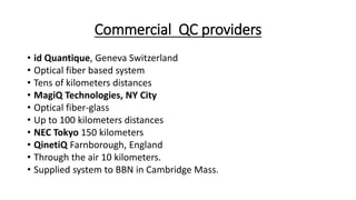 Commercial QC providers
• id Quantique, Geneva Switzerland
• Optical fiber based system
• Tens of kilometers distances
• MagiQ Technologies, NY City
• Optical fiber-glass
• Up to 100 kilometers distances
• NEC Tokyo 150 kilometers
• QinetiQ Farnborough, England
• Through the air 10 kilometers.
• Supplied system to BBN in Cambridge Mass.
 